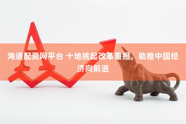 海通配资网平台 十地挑起改革重担，助推中国经济向前进