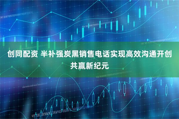 创同配资 半补强炭黑销售电话实现高效沟通开创共赢新纪元