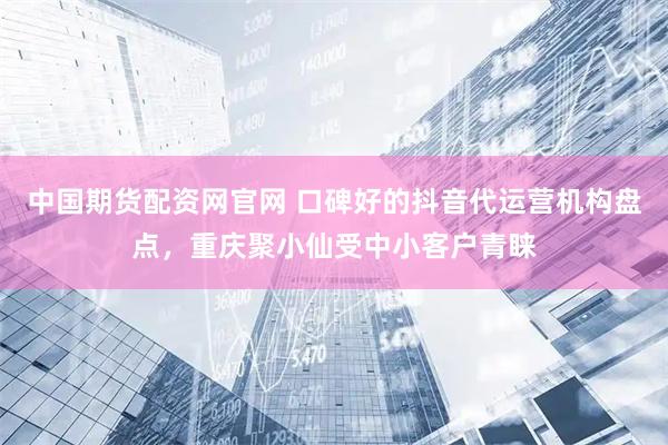 中国期货配资网官网 口碑好的抖音代运营机构盘点，重庆聚小仙受中小客户青睐