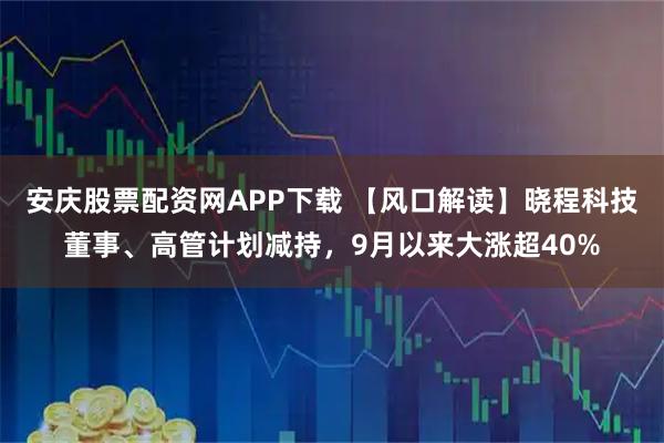 安庆股票配资网APP下载 【风口解读】晓程科技董事、高管计划减持，9月以来大涨超40%