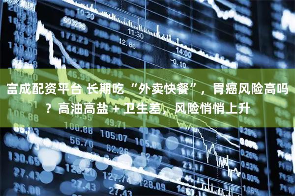 富成配资平台 长期吃 “外卖快餐”，胃癌风险高吗？高油高盐 + 卫生差，风险悄悄上升