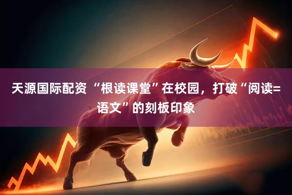天源国际配资 “根读课堂”在校园，打破“阅读=语文”的刻板印象