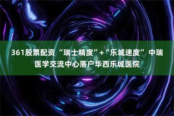 361股票配资 “瑞士精度”+“乐城速度” 中瑞医学交流中心落户华西乐城医院