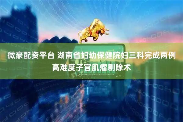 微豪配资平台 湖南省妇幼保健院妇三科完成两例高难度子宫肌瘤剔除术
