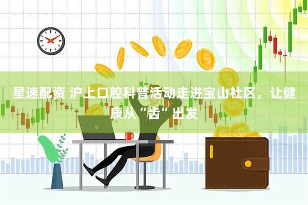 星速配资 沪上口腔科普活动走进宝山社区，让健康从“齿”出发