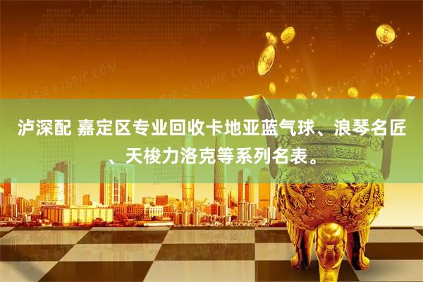 泸深配 嘉定区专业回收卡地亚蓝气球、浪琴名匠、天梭力洛克等系列名表。