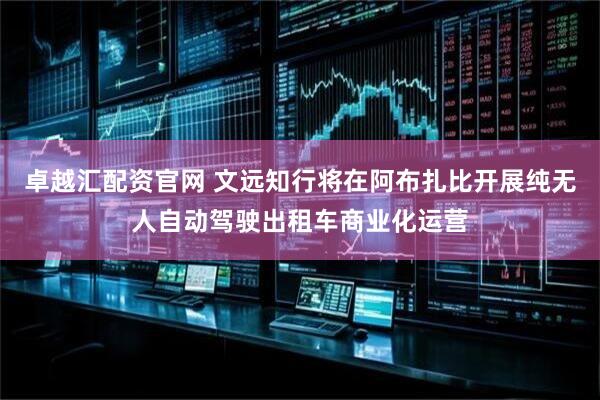 卓越汇配资官网 文远知行将在阿布扎比开展纯无人自动驾驶出租车商业化运营