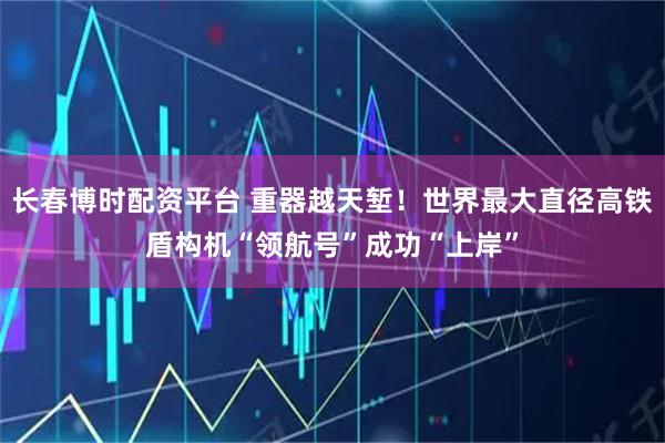 长春博时配资平台 重器越天堑！世界最大直径高铁盾构机“领航号”成功“上岸”