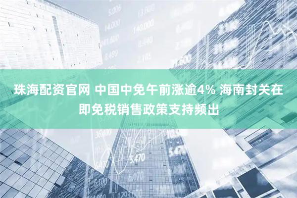 珠海配资官网 中国中免午前涨逾4% 海南封关在即免税销售政策支持频出