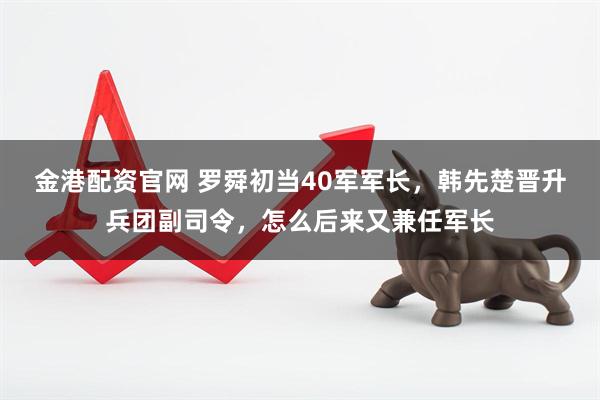 金港配资官网 罗舜初当40军军长，韩先楚晋升兵团副司令，怎么后来又兼任军长