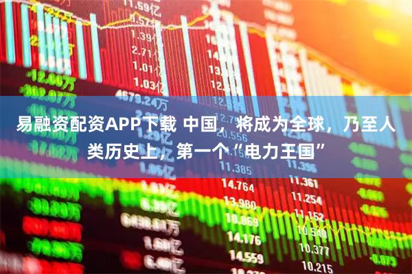 易融资配资APP下载 中国，将成为全球，乃至人类历史上，第一个“电力王国”