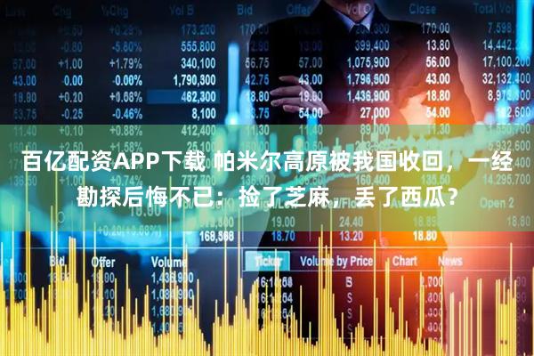 百亿配资APP下载 帕米尔高原被我国收回，一经勘探后悔不已：捡了芝麻，丢了西瓜？
