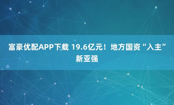 富豪优配APP下载 19.6亿元！地方国资“入主”新亚强