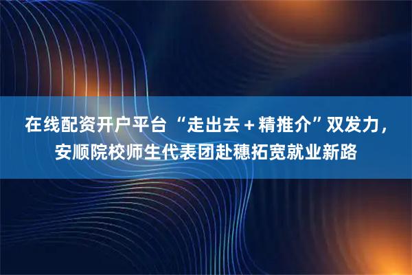 在线配资开户平台 “走出去＋精推介”双发力，安顺院校师生代表团赴穗拓宽就业新路