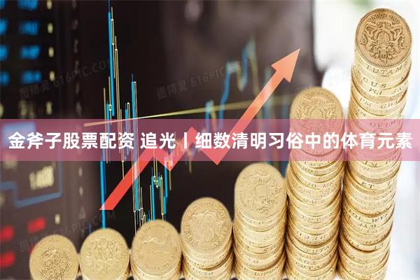 金斧子股票配资 追光丨细数清明习俗中的体育元素