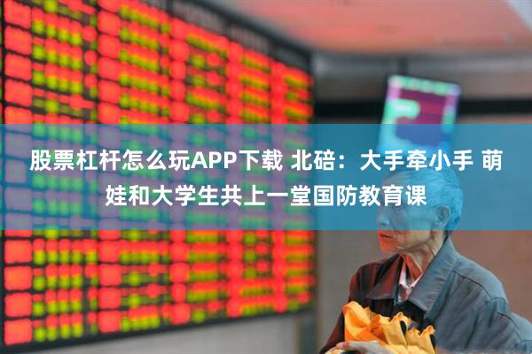 股票杠杆怎么玩APP下载 北碚：大手牵小手 萌娃和大学生共上一堂国防教育课