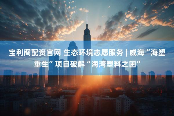 宝利阁配资官网 生态环境志愿服务 | 威海“海塑重生”项目破解“海湾塑料之困”