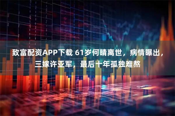 致富配资APP下载 61岁何晴离世，病情曝出，三嫁许亚军，最后十年孤独难熬