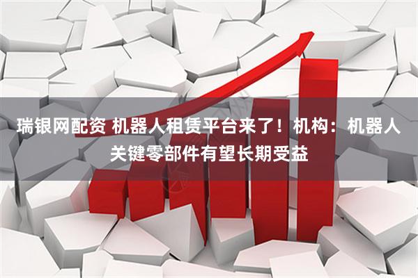 瑞银网配资 机器人租赁平台来了！机构：机器人关键零部件有望长期受益