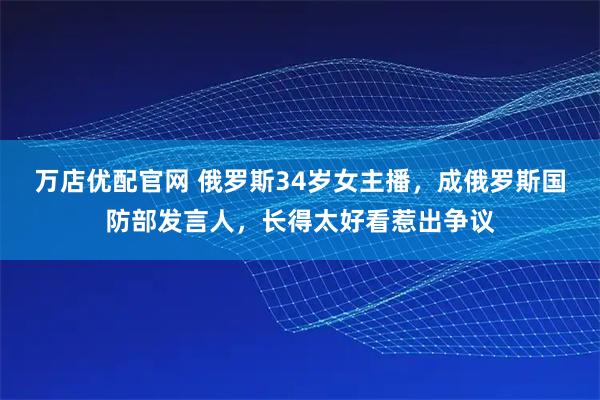 万店优配官网 俄罗斯34岁女主播，成俄罗斯国防部发言人，长得太好看惹出争议