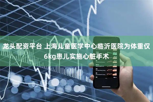 龙头配资平台 上海儿童医学中心临沂医院为体重仅6kg患儿实施心脏手术