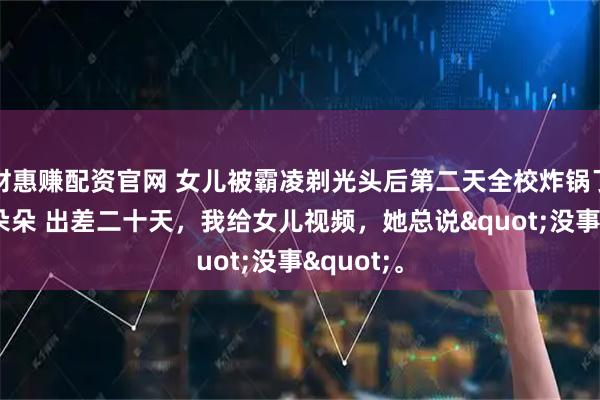 财惠赚配资官网 女儿被霸凌剃光头后第二天全校炸锅了 李诚李朵朵 出差二十天，我给女儿视频，她总说"没事"。