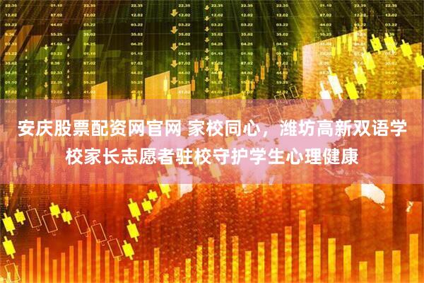 安庆股票配资网官网 家校同心，潍坊高新双语学校家长志愿者驻校守护学生心理健康