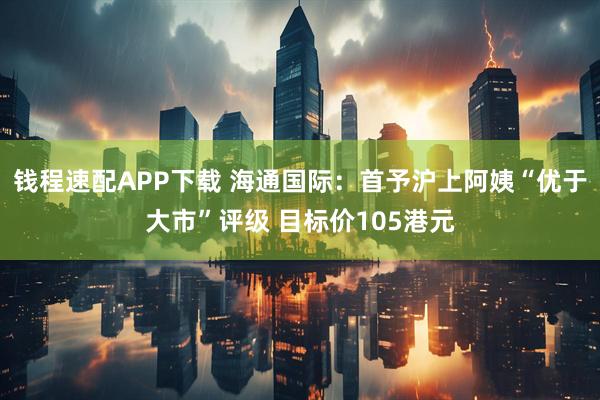钱程速配APP下载 海通国际：首予沪上阿姨“优于大市”评级 目标价105港元