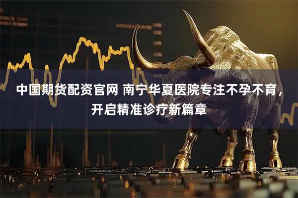 中国期货配资官网 南宁华夏医院专注不孕不育，开启精准诊疗新篇章