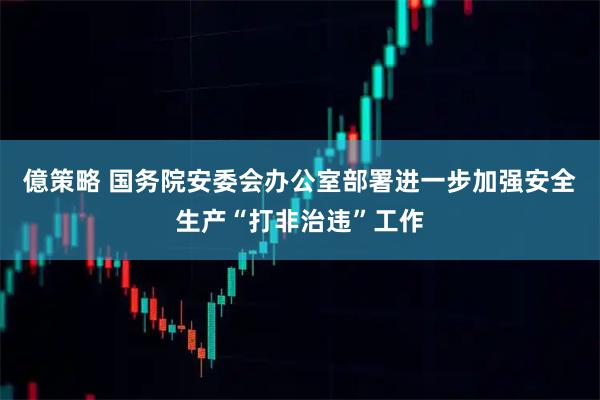 億策略 国务院安委会办公室部署进一步加强安全生产“打非治违”工作