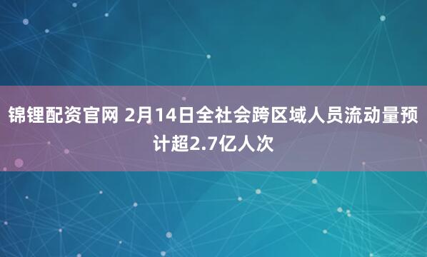 锦锂配资官网 2月14日全社会跨区域人员流动量预计超2.7亿人次