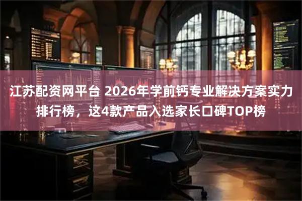 江苏配资网平台 2026年学前钙专业解决方案实力排行榜，这4款产品入选家长口碑TOP榜