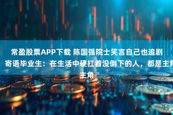 常盈股票APP下载 陈国强院士笑言自己也追剧，寄语毕业生：在生活中硬扛着没倒下的人，都是主角