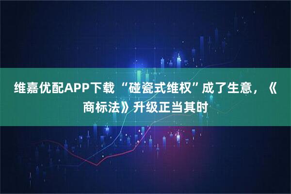维嘉优配APP下载 “碰瓷式维权”成了生意，《商标法》升级正当其时